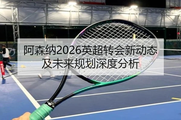 阿森纳2026英超转会新动态及未来规划深度分析
