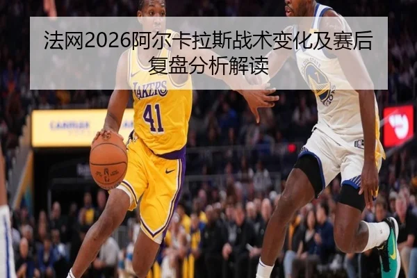 法网2026阿尔卡拉斯战术变化及赛后复盘分析解读