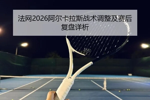 法网2026阿尔卡拉斯战术调整及赛后复盘详析