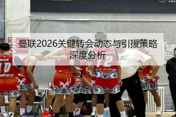 曼联2026关键转会动态与引援策略深度分析