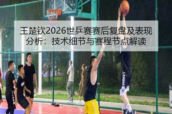 王楚钦2026世乒赛赛后复盘及表现分析：技术细节与赛程节点解读